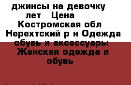 джинсы на девочку  8 лет › Цена ­ 400 - Костромская обл., Нерехтский р-н Одежда, обувь и аксессуары » Женская одежда и обувь   